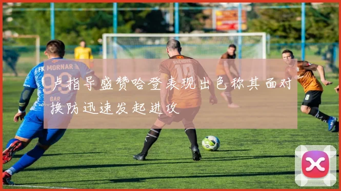 卢指导盛赞哈登表现出色称其面对换防迅速发起进攻