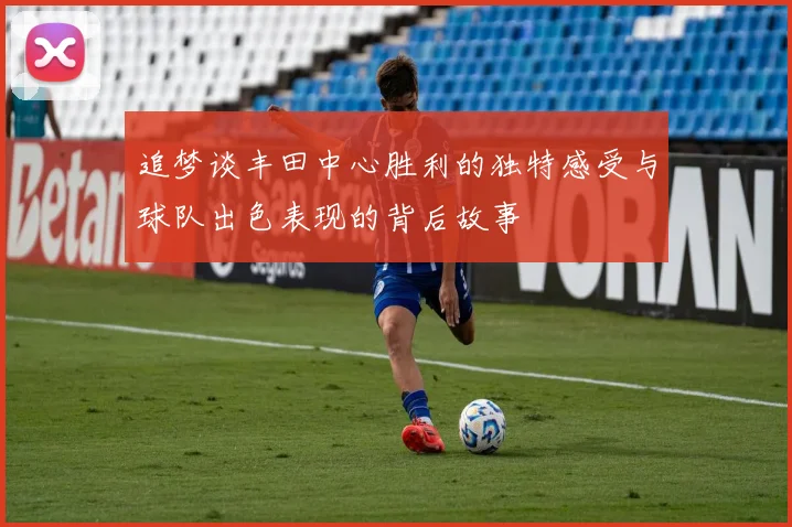 追梦谈丰田中心胜利的独特感受与球队出色表现的背后故事