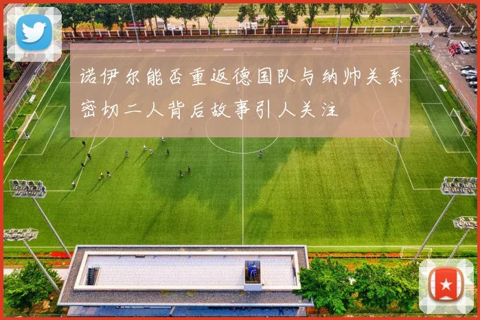 诺伊尔能否重返德国队与纳帅关系密切二人背后故事引人关注