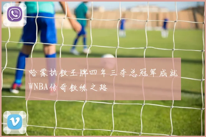 哈蒙执教王牌四年三夺总冠军成就WNBA传奇教练之路