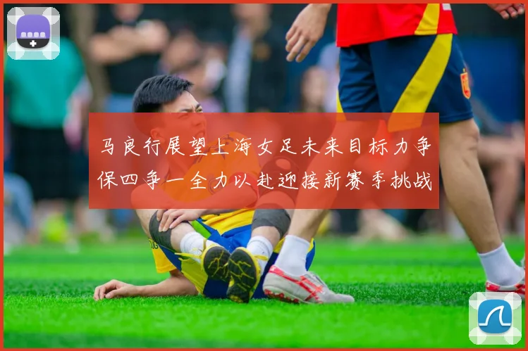 马良行展望上海女足未来目标力争保四争一全力以赴迎接新赛季挑战
