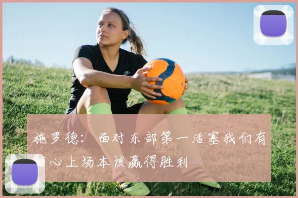 施罗德：面对东部第一活塞我们有信心上场本该赢得胜利