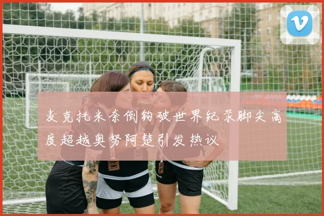 麦克托米奈倒钩破世界纪录脚尖高度超越奥努阿楚引发热议