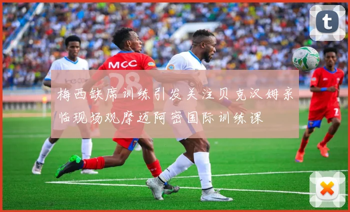 梅西缺席训练引发关注贝克汉姆亲临现场观摩迈阿密国际训练课