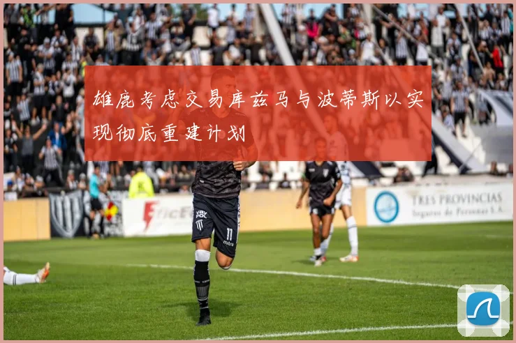 雄鹿考虑交易库兹马与波蒂斯以实现彻底重建计划