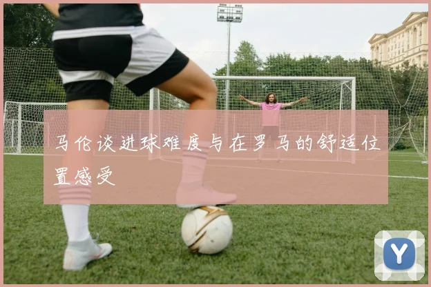马伦谈进球难度与在罗马的舒适位置感受