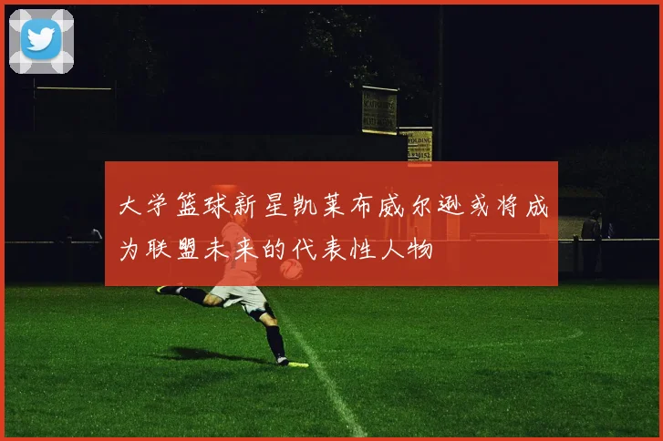 大学篮球新星凯莱布威尔逊或将成为联盟未来的代表性人物