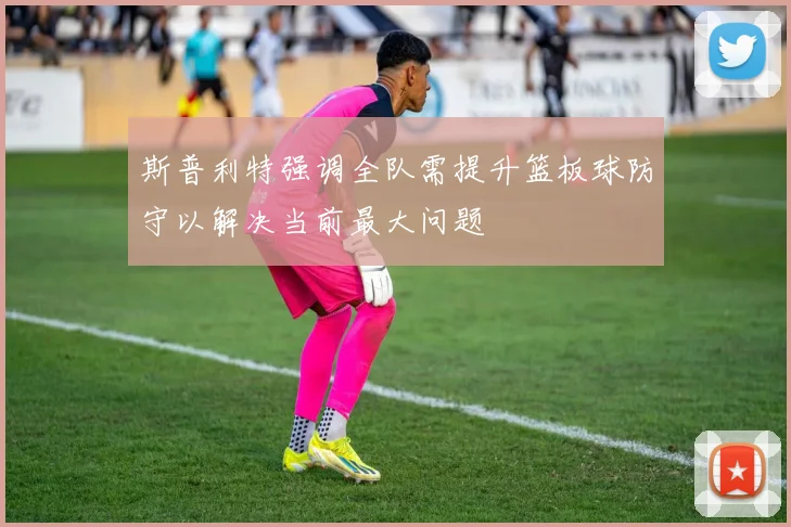 斯普利特强调全队需提升篮板球防守以解决当前最大问题