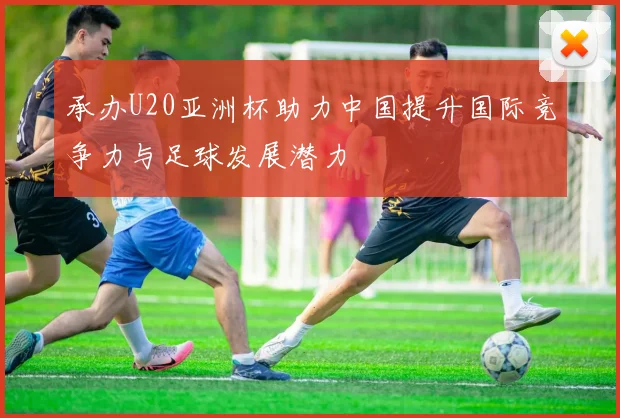 承办U20亚洲杯助力中国提升国际竞争力与足球发展潜力