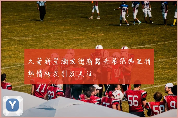 火箭新星谢泼德崭露头角范弗里特热情转发引发关注