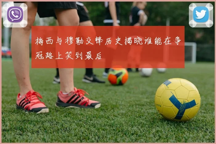 梅西与穆勒交锋历史揭晓谁能在争冠路上笑到最后