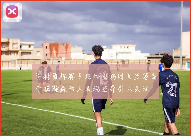 河村勇辉赛季场均出场时间显著高于杨瀚森两人表现差异引人关注
