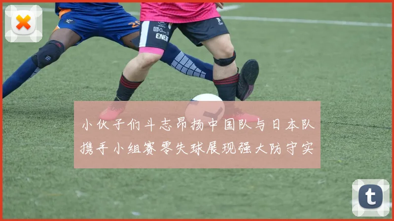 小伙子们斗志昂扬中国队与日本队携手小组赛零失球展现强大防守实力