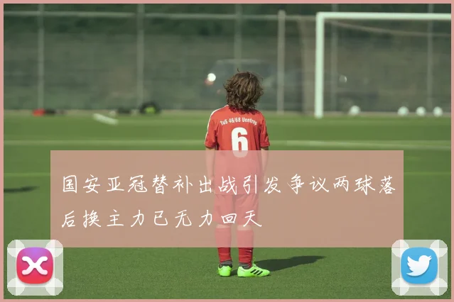 国安亚冠替补出战引发争议两球落后换主力已无力回天