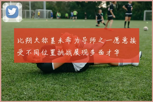 比朔夫称基米希为导师之一愿意接受不同位置挑战展现多面才华