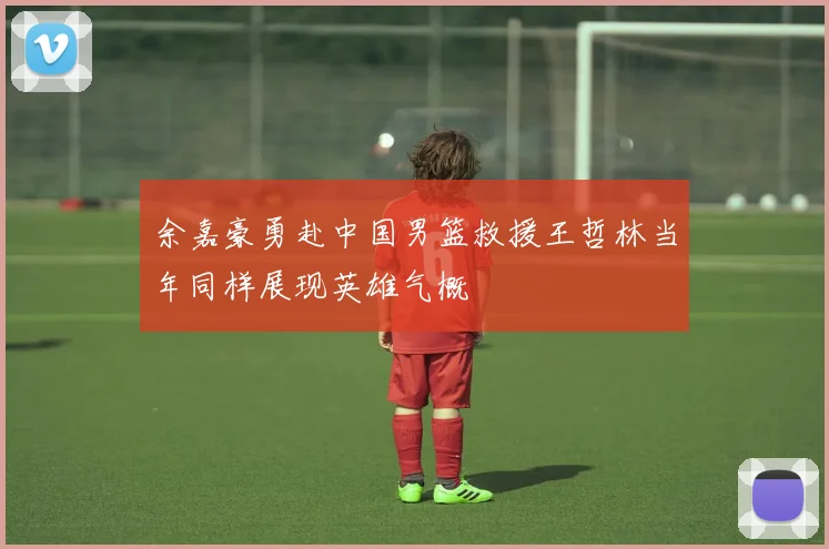 余嘉豪勇赴中国男篮救援王哲林当年同样展现英雄气概