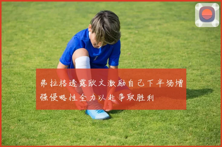 弗拉格透露欧文激励自己下半场增强侵略性全力以赴争取胜利