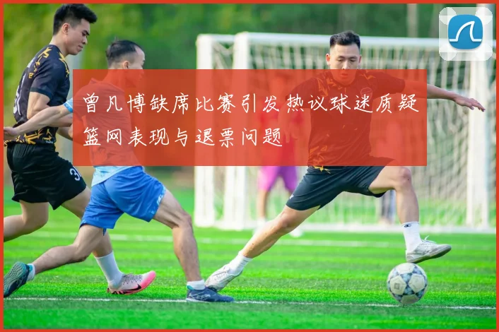 曾凡博缺席比赛引发热议球迷质疑篮网表现与退票问题