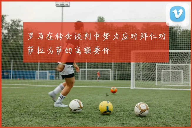 罗马在转会谈判中努力应对拜仁对萨拉戈萨的高额要价