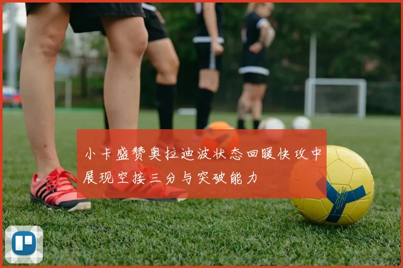 小卡盛赞奥拉迪波状态回暖快攻中展现空接三分与突破能力