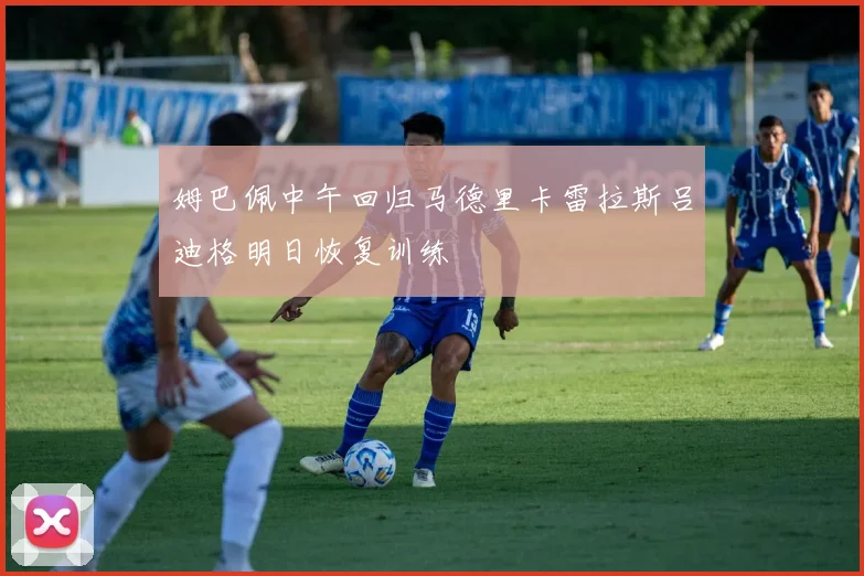 姆巴佩中午回归马德里卡雷拉斯吕迪格明日恢复训练