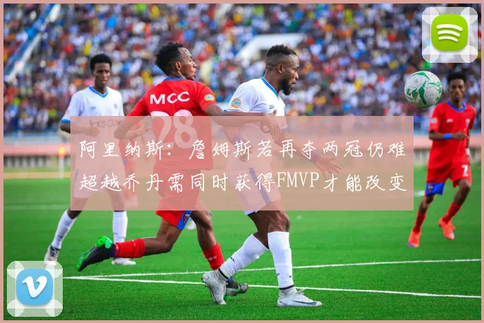 阿里纳斯：詹姆斯若再夺两冠仍难超越乔丹需同时获得FMVP才能改变局面
