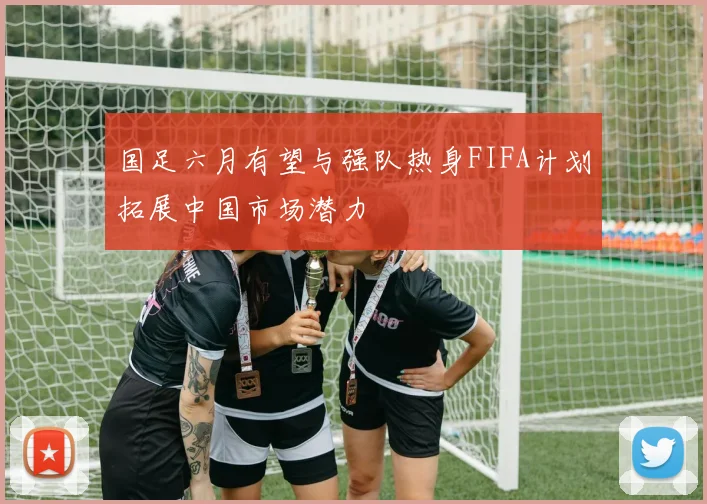 国足六月有望与强队热身FIFA计划拓展中国市场潜力