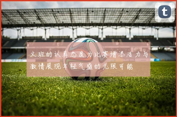 文班的认真态度为比赛增添活力与激情展现年轻气盛的无限可能