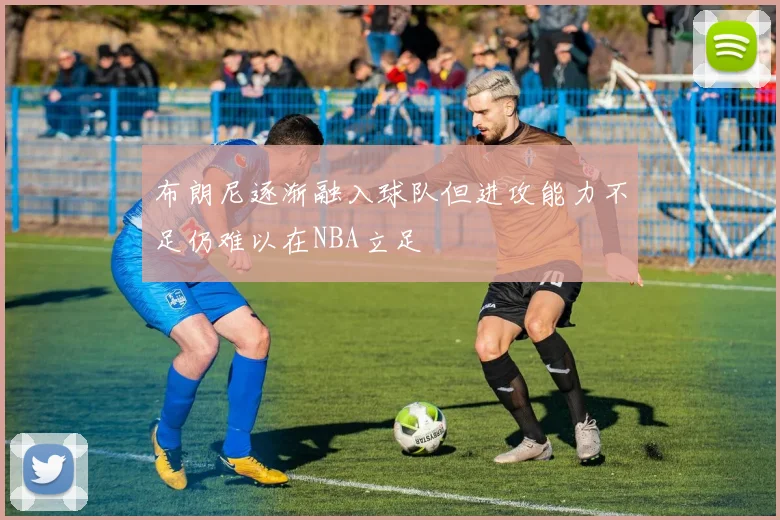 布朗尼逐渐融入球队但进攻能力不足仍难以在NBA立足