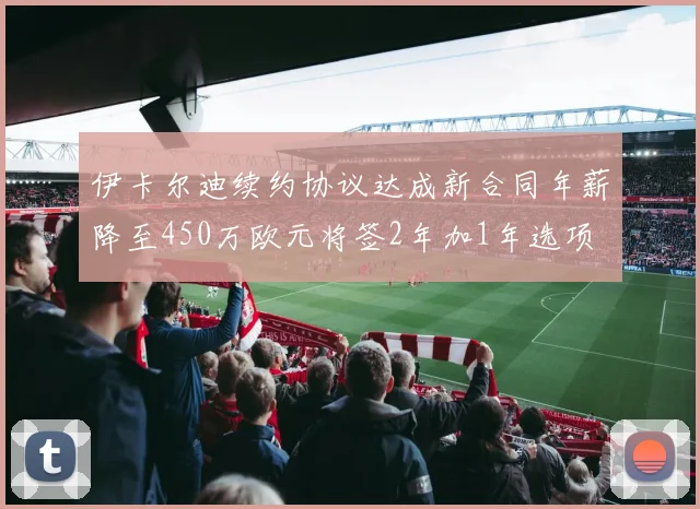 伊卡尔迪续约协议达成新合同年薪降至450万欧元将签2年加1年选项
