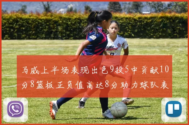 马威上半场表现出色9投5中贡献10分8篮板正负值高达8分助力球队表现