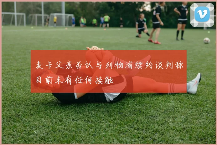 麦卡父亲否认与利物浦续约谈判称目前未有任何接触