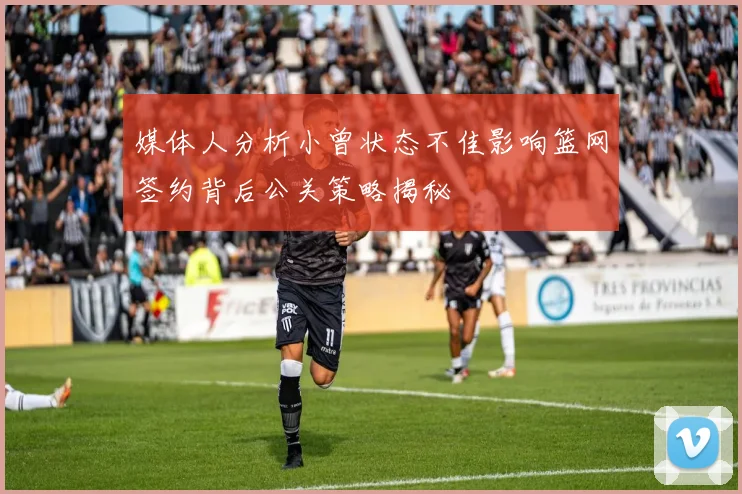 媒体人分析小曾状态不佳影响篮网签约背后公关策略揭秘