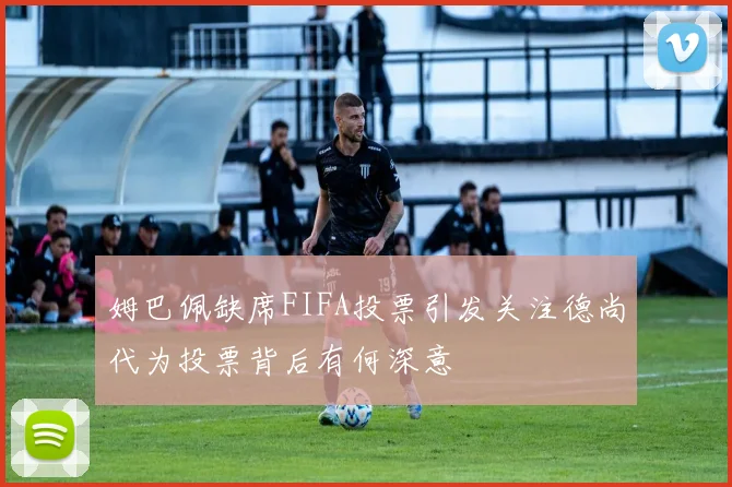 姆巴佩缺席FIFA投票引发关注德尚代为投票背后有何深意