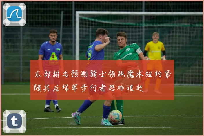 东部排名预测骑士领跑魔术纽约紧随其后绿军步行者恐难追赶